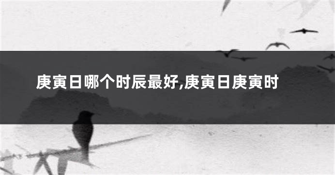 庚寅日哪个时辰最好,庚寅日庚寅时