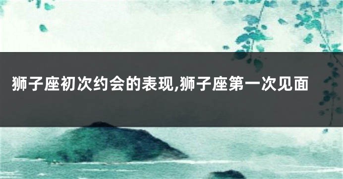 狮子座初次约会的表现,狮子座第一次见面