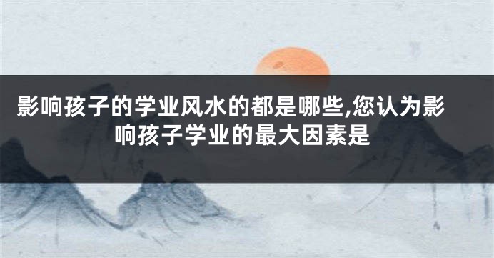 影响孩子的学业风水的都是哪些,您认为影响孩子学业的最大因素是