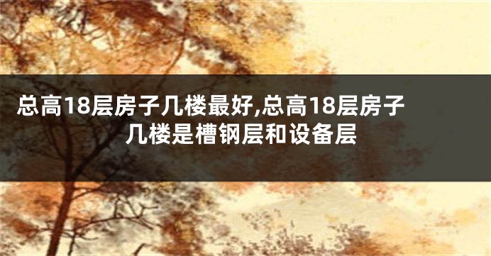 总高18层房子几楼最好,总高18层房子几楼是槽钢层和设备层