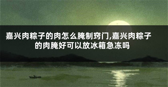 嘉兴肉粽子的肉怎么腌制窍门,嘉兴肉粽子的肉腌好可以放冰箱急冻吗