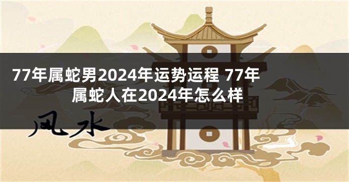 77年属蛇男2024年运势运程 77年属蛇人在2024年怎么样