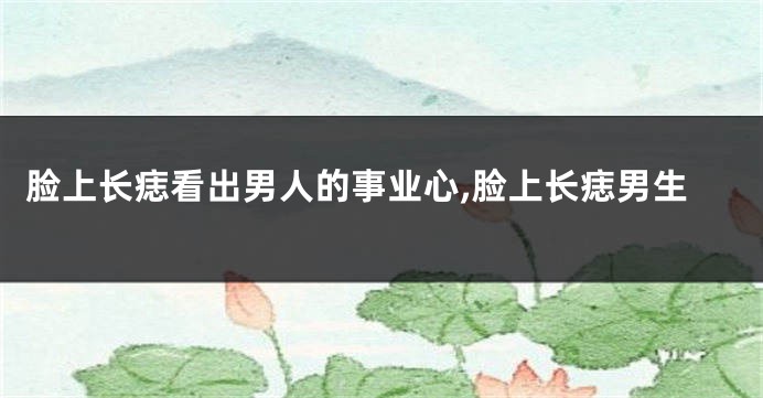 脸上长痣看出男人的事业心,脸上长痣男生