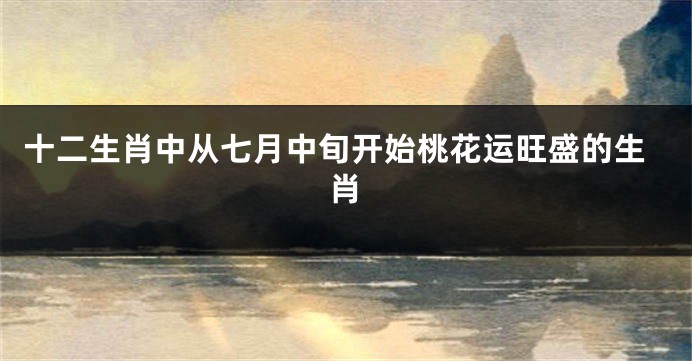十二生肖中从七月中旬开始桃花运旺盛的生肖