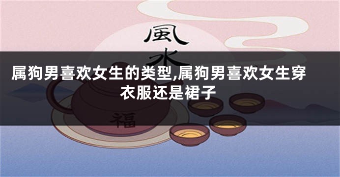 属狗男喜欢女生的类型,属狗男喜欢女生穿衣服还是裙子