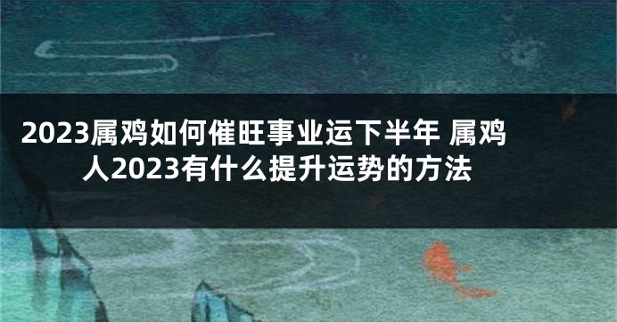 2023属鸡如何催旺事业运下半年 属鸡人2023有什么提升运势的方法