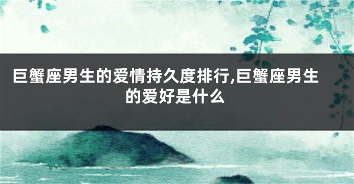 巨蟹座男生的爱情持久度排行,巨蟹座男生的爱好是什么