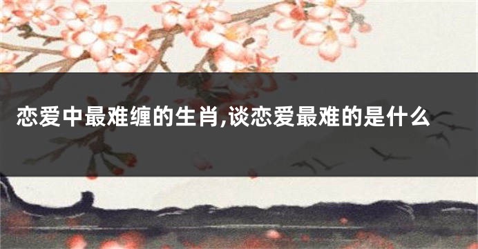 恋爱中最难缠的生肖,谈恋爱最难的是什么