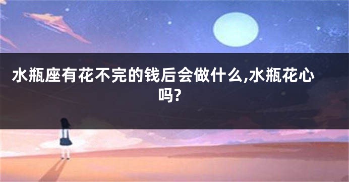 水瓶座有花不完的钱后会做什么,水瓶花心吗?