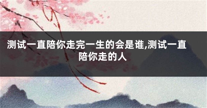 测试一直陪你走完一生的会是谁,测试一直陪你走的人
