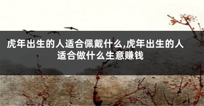 虎年出生的人适合佩戴什么,虎年出生的人适合做什么生意赚钱