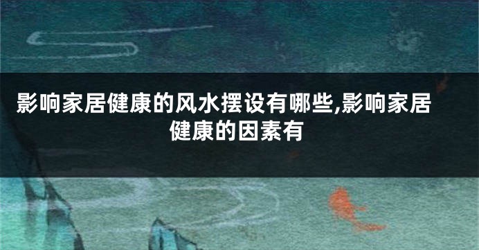 影响家居健康的风水摆设有哪些,影响家居健康的因素有