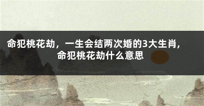 命犯桃花劫，一生会结两次婚的3大生肖,命犯桃花劫什么意思