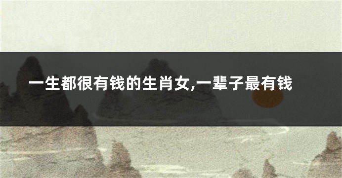 一生都很有钱的生肖女,一辈子最有钱