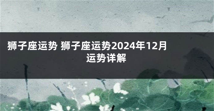 狮子座运势 狮子座运势2024年12月运势详解