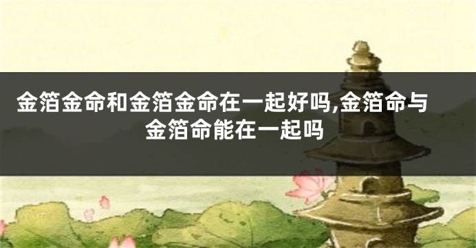 金箔金命和金箔金命在一起好吗,金箔命与金箔命能在一起吗