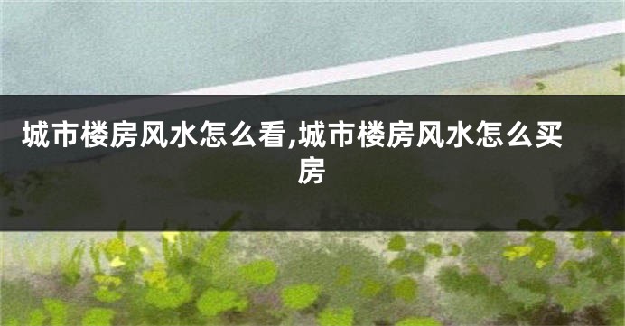城市楼房风水怎么看,城市楼房风水怎么买房