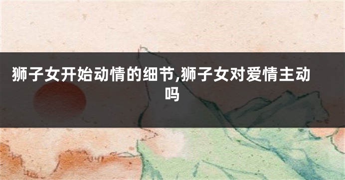 狮子女开始动情的细节,狮子女对爱情主动吗