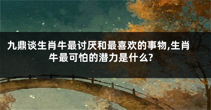 九鼎谈生肖牛最讨厌和最喜欢的事物,生肖牛最可怕的潜力是什么?