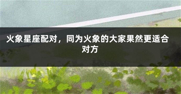 火象星座配对，同为火象的大家果然更适合对方