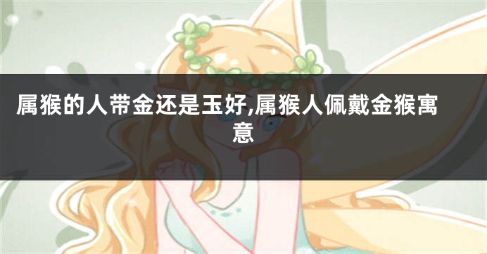 属猴的人带金还是玉好,属猴人佩戴金猴寓意