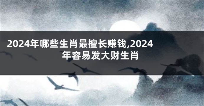 2024年哪些生肖最擅长赚钱,2024年容易发大财生肖