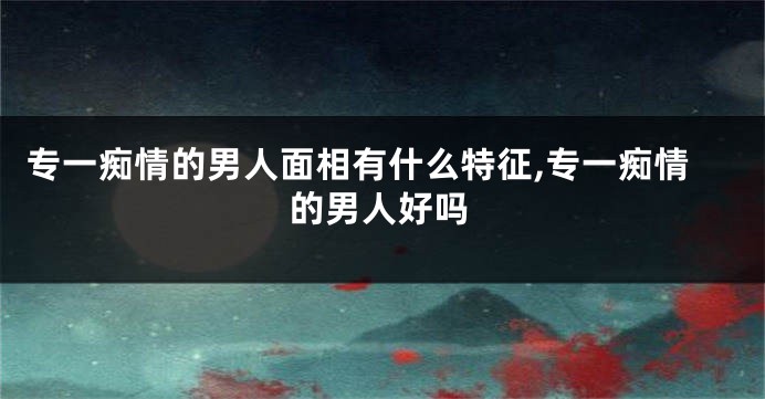 专一痴情的男人面相有什么特征,专一痴情的男人好吗
