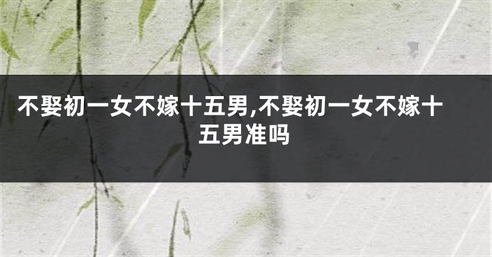 不娶初一女不嫁十五男,不娶初一女不嫁十五男准吗