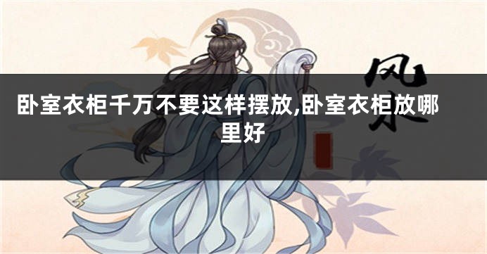 卧室衣柜千万不要这样摆放,卧室衣柜放哪里好
