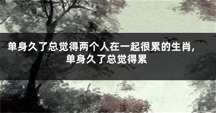 单身久了总觉得两个人在一起很累的生肖,单身久了总觉得累
