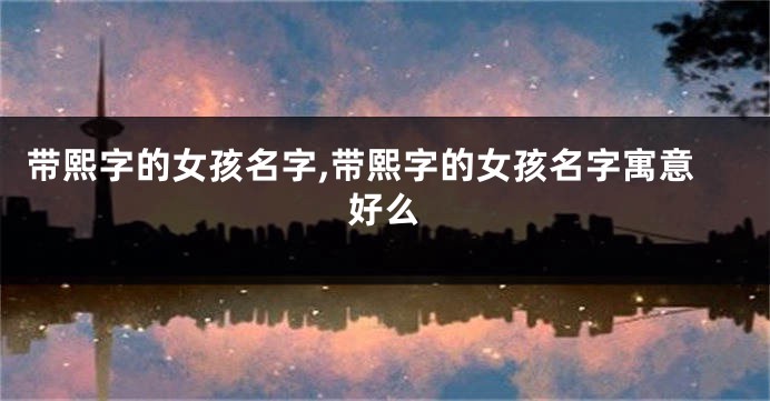 带熙字的女孩名字,带熙字的女孩名字寓意好么
