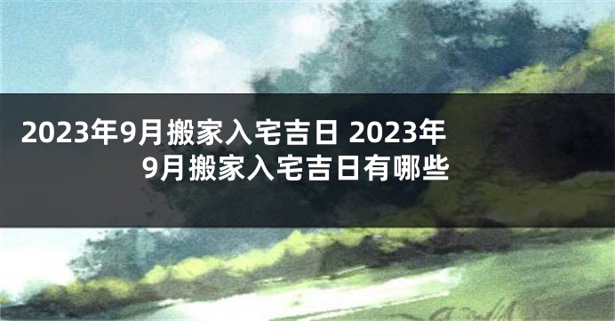 2023年9月搬家入宅吉日 2023年9月搬家入宅吉日有哪些