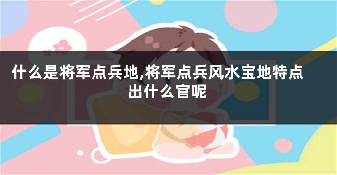 什么是将军点兵地,将军点兵风水宝地特点出什么官呢