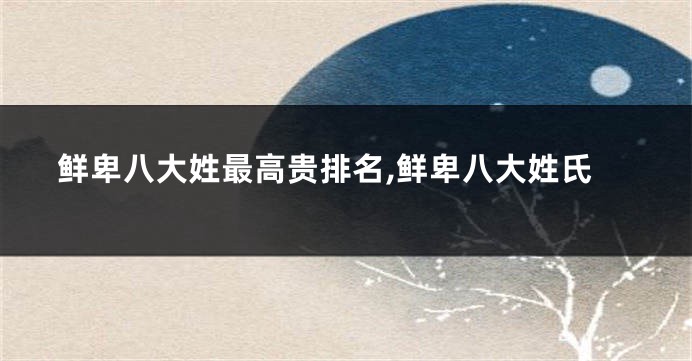 鲜卑八大姓最高贵排名,鲜卑八大姓氏