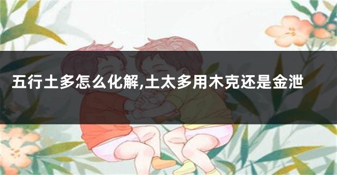 五行土多怎么化解,土太多用木克还是金泄