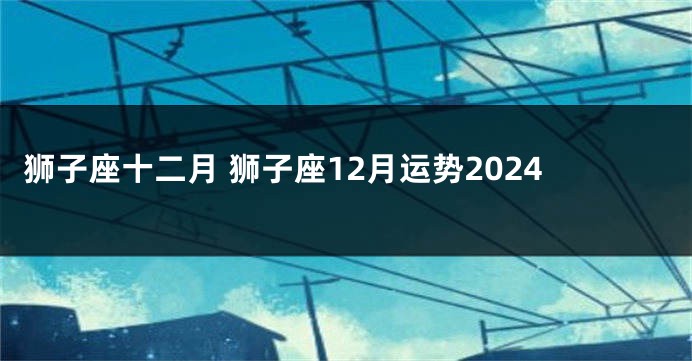 狮子座十二月 狮子座12月运势2024