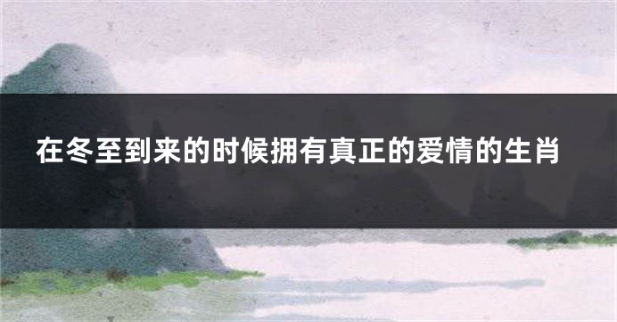 在冬至到来的时候拥有真正的爱情的生肖