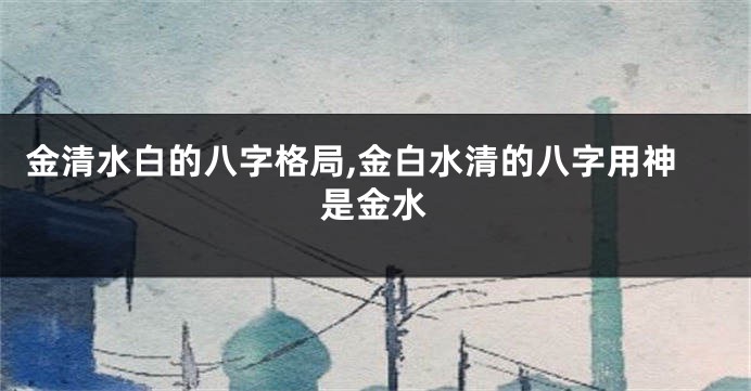 金清水白的八字格局,金白水清的八字用神是金水