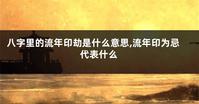 八字里的流年印劫是什么意思,流年印为忌代表什么