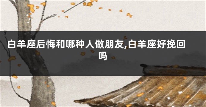 白羊座后悔和哪种人做朋友,白羊座好挽回吗