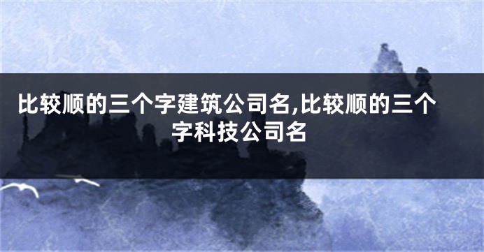 比较顺的三个字建筑公司名,比较顺的三个字科技公司名