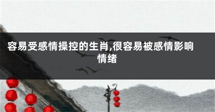 容易受感情操控的生肖,很容易被感情影响情绪