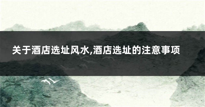 关于酒店选址风水,酒店选址的注意事项