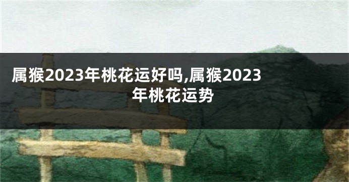 属猴2023年桃花运好吗,属猴2023年桃花运势