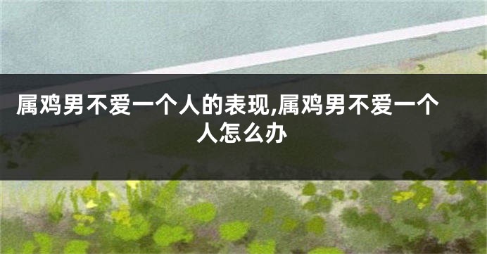 属鸡男不爱一个人的表现,属鸡男不爱一个人怎么办