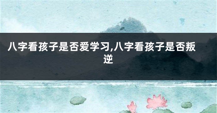 八字看孩子是否爱学习,八字看孩子是否叛逆