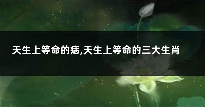 天生上等命的痣,天生上等命的三大生肖