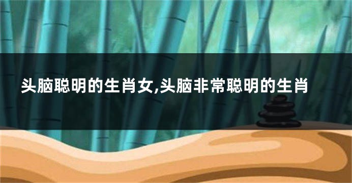 头脑聪明的生肖女,头脑非常聪明的生肖