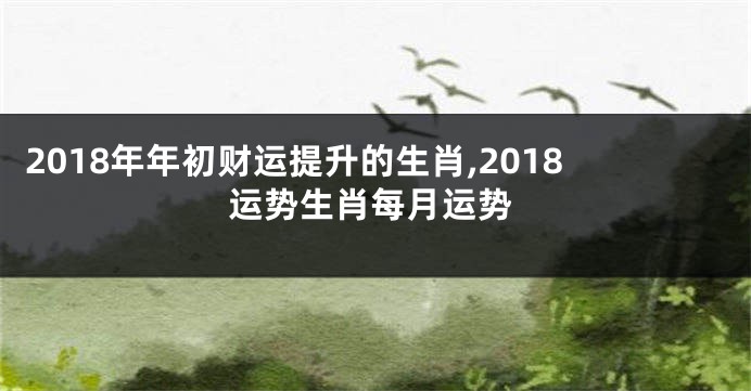 2018年年初财运提升的生肖,2018运势生肖每月运势