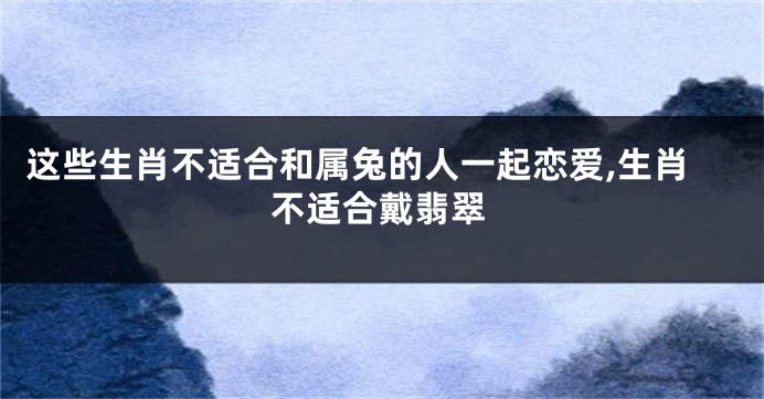 这些生肖不适合和属兔的人一起恋爱,生肖不适合戴翡翠